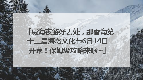 威海夜游好去处，那香海第十三届海岛文化节6月14日开幕！保姆级攻略来啦~