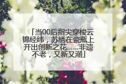 当00后指尖穿梭云锦经纬，苏绣在瓷瓶上开出创新之花……非遗不老，又新又潮