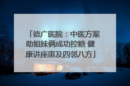 德广医院：中医方案助姐妹俩成功控糖 健康讲座惠及四邻八方