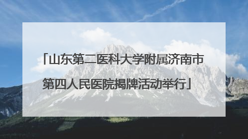 山东第二医科大学附属济南市第四人民医院揭牌活动举行