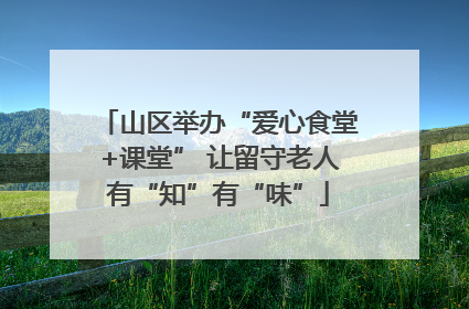 山区举办“爱心食堂+课堂” 让留守老人有“知”有“味”