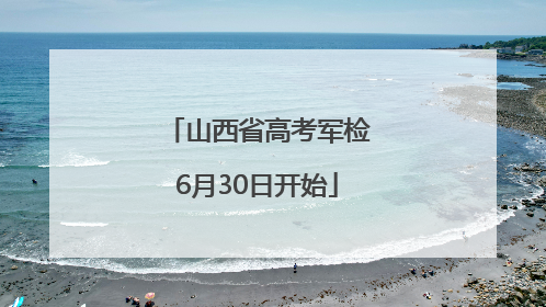 山西省高考军检6月30日开始