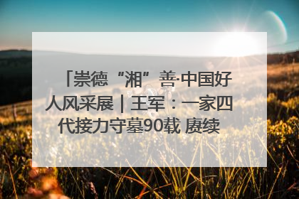 崇德“湘”善·中国好人风采展｜王军：一家四代接力守墓90载 赓续红色血脉践初心