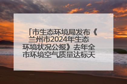 市生态环境局发布《兰州市2024年生态环境状况公报》去年全市环境空气质量达标天数301天