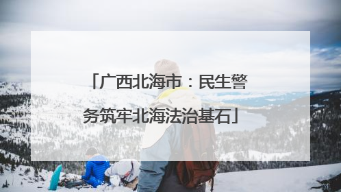 广西北海市：民生警务筑牢北海法治基石