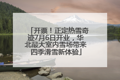 开票！正定热雪奇迹7月6日开业，华北最大室内雪场带来四季滑雪新体验