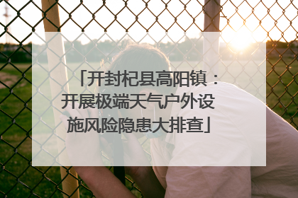 开封杞县高阳镇：开展极端天气户外设施风险隐患大排查