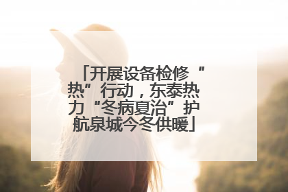 开展设备检修“热”行动，东泰热力“冬病夏治”护航泉城今冬供暖