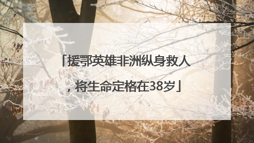 援鄂英雄非洲纵身救人，将生命定格在38岁