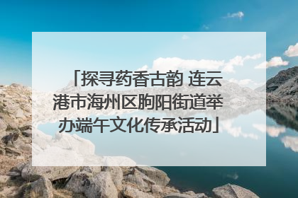 探寻药香古韵 连云港市海州区朐阳街道举办端午文化传承活动