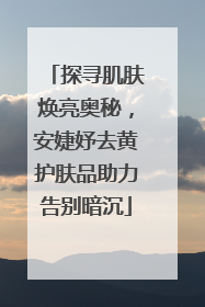 探寻肌肤焕亮奥秘，安婕妤去黄护肤品助力告别暗沉