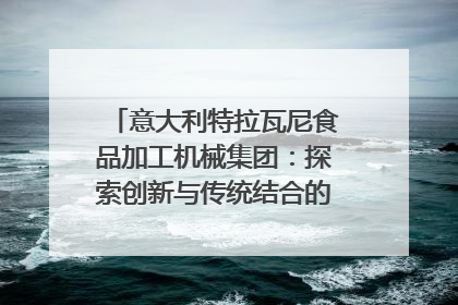意大利特拉瓦尼食品加工机械集团：探索创新与传统结合的可能性｜西望四川