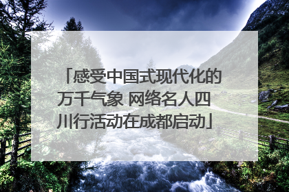 感受中国式现代化的万千气象 网络名人四川行活动在成都启动