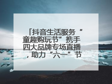 抖音生活服务“童趣购玩节”携手四大品牌专场直播，助力“六一”节日消费