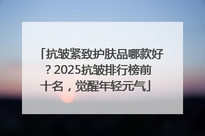 抗皱紧致护肤品哪款好？2025抗皱排行榜前十名，觉醒年轻元气