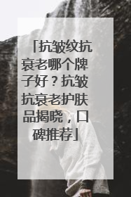 抗皱纹抗衰老哪个牌子好？抗皱抗衰老护肤品揭晓，口碑推荐