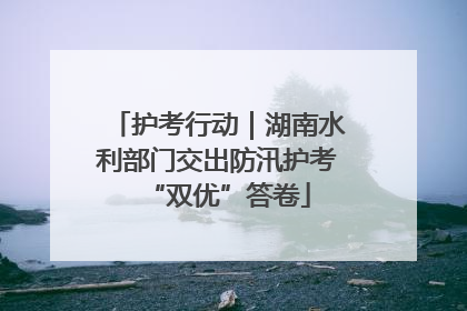 护考行动｜湖南水利部门交出防汛护考“双优”答卷