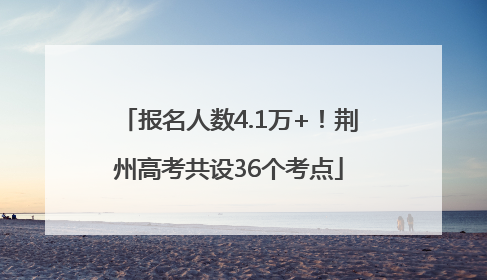 报名人数4.1万+！荆州高考共设36个考点