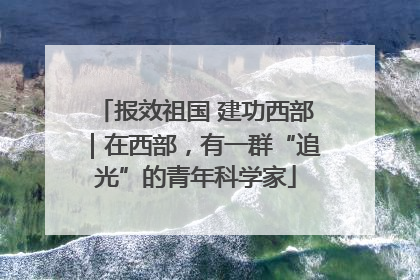 报效祖国 建功西部｜在西部，有一群“追光”的青年科学家