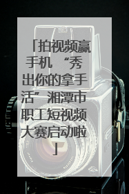 拍视频赢手机 “秀出你的拿手活”湘潭市职工短视频大赛启动啦