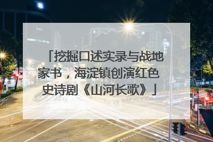 挖掘口述实录与战地家书，海淀镇创演红色史诗剧《山河长歌》