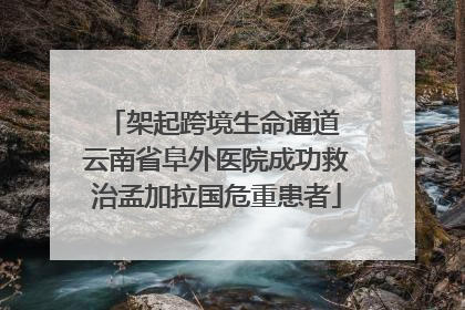 架起跨境生命通道 云南省阜外医院成功救治孟加拉国危重患者