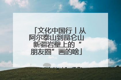文化中国行丨从阿尔泰山到昆仑山 新疆岩壁上的“朋友圈”画的啥