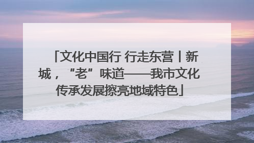 文化中国行 行走东营丨新城，“老”味道——我市文化传承发展擦亮地域特色
