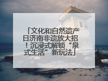 文化和自然遗产日济南非遗放大招！沉浸式解锁“泉式生活”新玩法