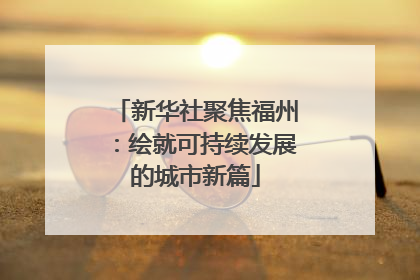 新华社聚焦福州：绘就可持续发展的城市新篇