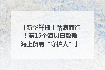 新华鲜报丨踏浪而行！第15个海员日致敬海上贸易“守护人”