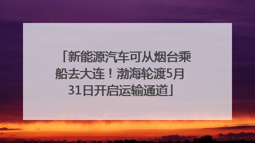 新能源汽车可从烟台乘船去大连！渤海轮渡5月31日开启运输通道