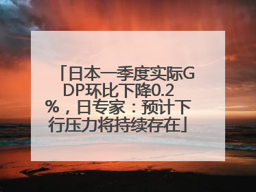 日本一季度实际GDP环比下降0.2%，日专家：预计下行压力将持续存在