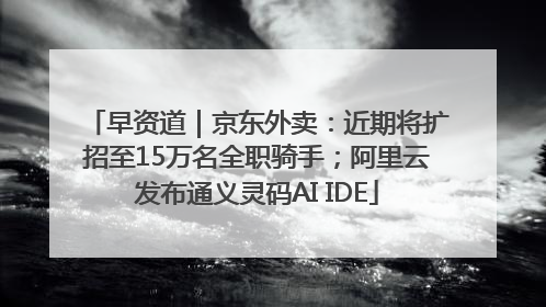 早资道｜京东外卖：近期将扩招至15万名全职骑手；阿里云发布通义灵码AI IDE
