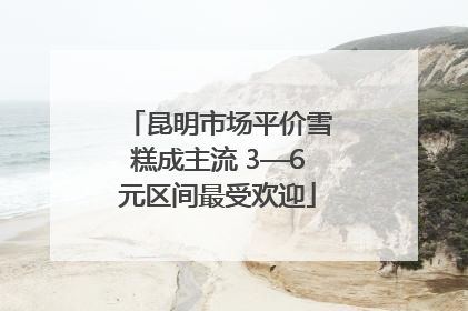 昆明市场平价雪糕成主流 3—6元区间最受欢迎