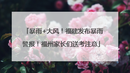 暴雨+大风！福建发布暴雨警报！福州家长们送考注意
