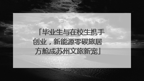 毕业生与在校生携手创业，新能源零碳旅居方舱成苏州文旅新宠