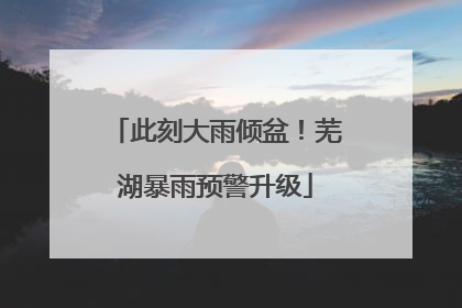 此刻大雨倾盆！芜湖暴雨预警升级