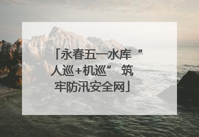 永春五一水库“人巡+机巡” 筑牢防汛安全网