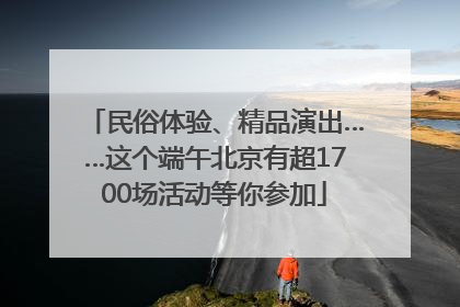 民俗体验、精品演出……这个端午北京有超1700场活动等你参加