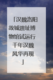 汉魏洛阳故城遗址博物馆试运行 千年汉魏 风华再现