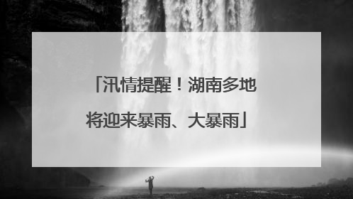 汛情提醒！湖南多地将迎来暴雨、大暴雨