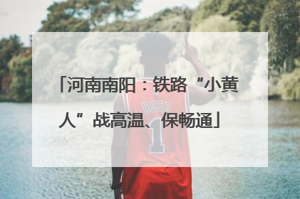 河南南阳：铁路“小黄人”战高温、保畅通