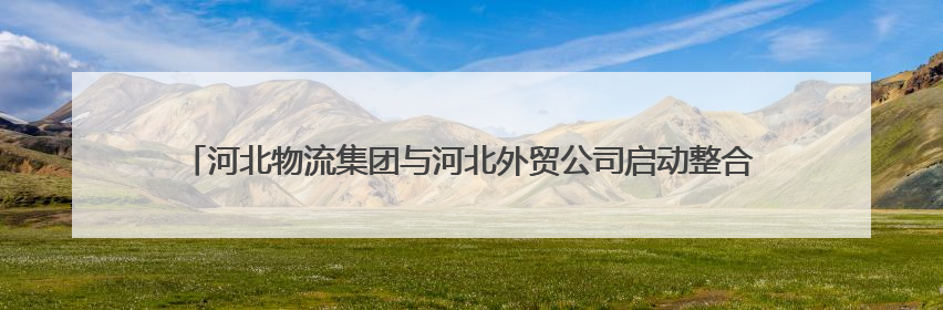 河北物流集团与河北外贸公司启动整合重组 加快培育全省商贸物流龙头企业