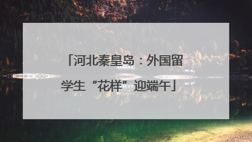 河北秦皇岛：外国留学生“花样”迎端午