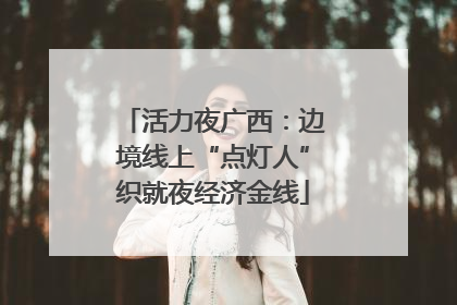 活力夜广西：边境线上“点灯人”织就夜经济金线