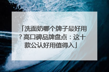 洗面奶哪个牌子最好用？高口碑品牌盘点：这十款公认好用值得入