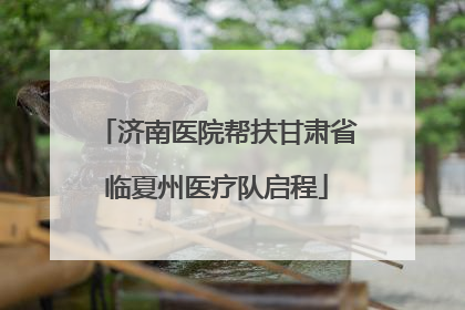 济南医院帮扶甘肃省临夏州医疗队启程