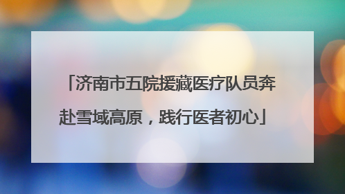 济南市五院援藏医疗队员奔赴雪域高原，践行医者初心