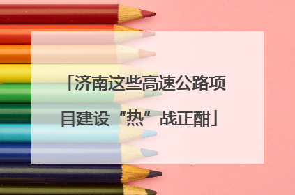 济南这些高速公路项目建设“热”战正酣